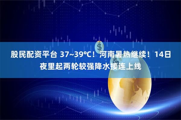 股民配资平台 37~39℃！河南暑热继续！14日夜里起两轮较强降水接连上线
