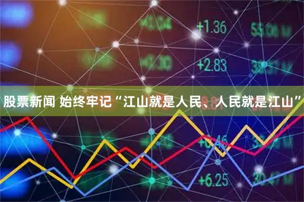 股票新闻 始终牢记“江山就是人民、人民就是江山”