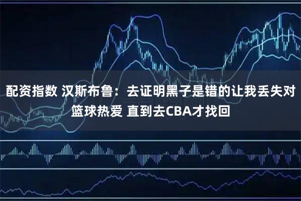 配资指数 汉斯布鲁：去证明黑子是错的让我丢失对篮球热爱 直到去CBA才找回