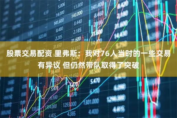 股票交易配资 里弗斯：我对76人当时的一些交易有异议 但仍然带队取得了突破