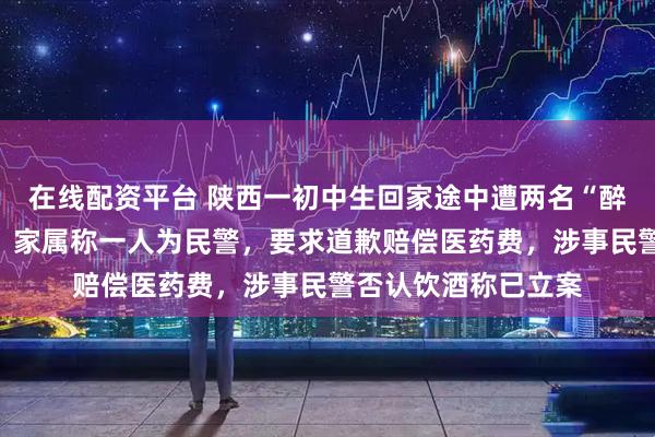 在线配资平台 陕西一初中生回家途中遭两名“醉酒”人员掌掴致伤，家属称一人为民警，要求道歉赔偿医药费，涉事民警否认饮酒称已立案