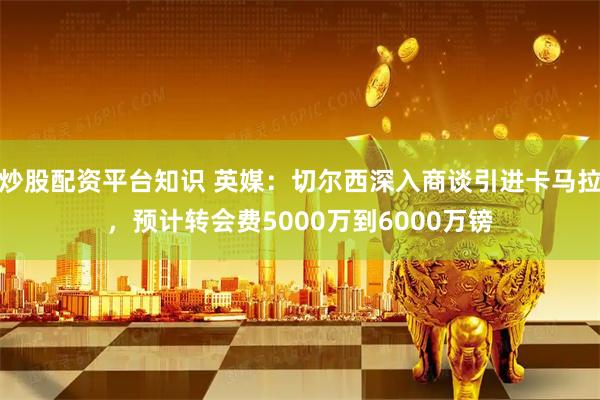 炒股配资平台知识 英媒：切尔西深入商谈引进卡马拉，预计转会费5000万到6000万镑